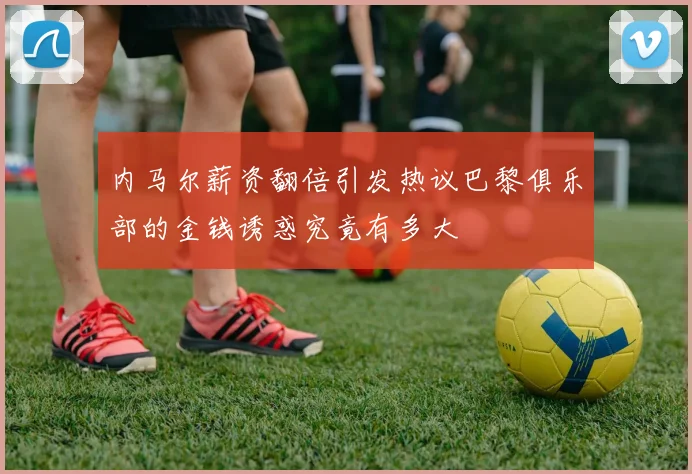 内马尔薪资翻倍引发热议巴黎俱乐部的金钱诱惑究竟有多大