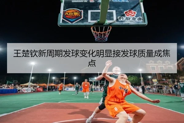 王楚钦新周期发球变化明显接发球质量成焦点