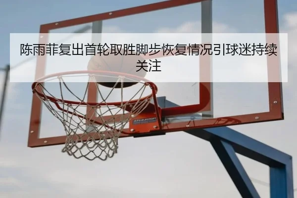 陈雨菲复出首轮取胜脚步恢复情况引球迷持续关注
