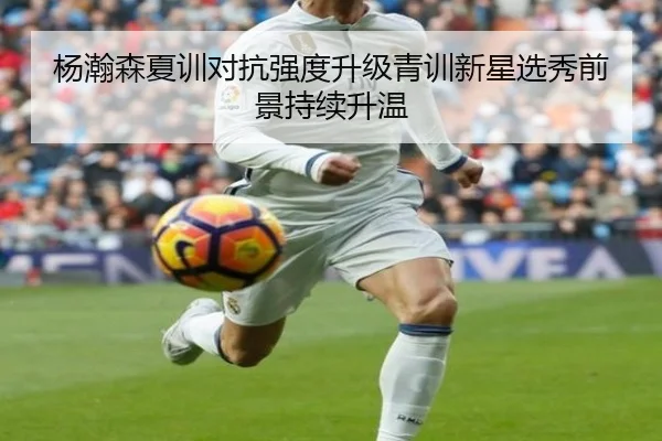 杨瀚森夏训对抗强度升级青训新星选秀前景持续升温