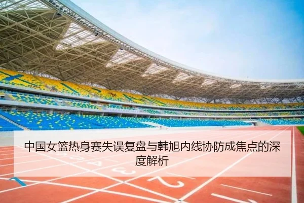 中国女篮热身赛失误复盘与韩旭内线协防成焦点的深度解析