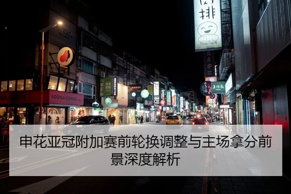 申花亚冠附加赛前轮换调整与主场拿分前景深度解析